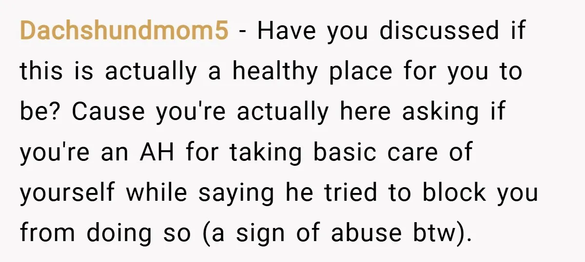 Dachshundmom5 − Have you discussed if this is actually a healthy place for you to be? Cause you're actually here asking if you're an AH for taking basic care of...