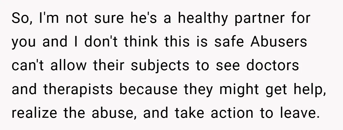 So, I'm not sure he's a healthy partner for you and I don't think this is safe Abusers can't allow their subjects to see doctors and therapists because they might...