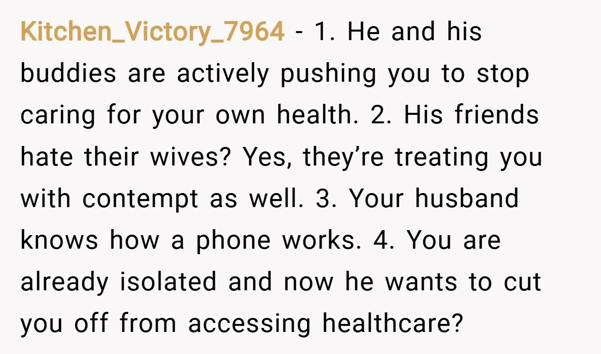 Kitchen_Victory_7964 − 1. He and his buddies are actively pushing you to stop caring for your own health. 2. His friends hate their wives? Yes, they’re treating you with contempt...