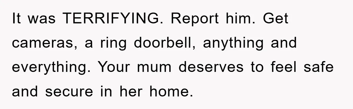 It was TERRIFYING. Report him. Get cameras, a ring doorbell, anything and everything. Your mum deserves to feel safe and secure in her home.