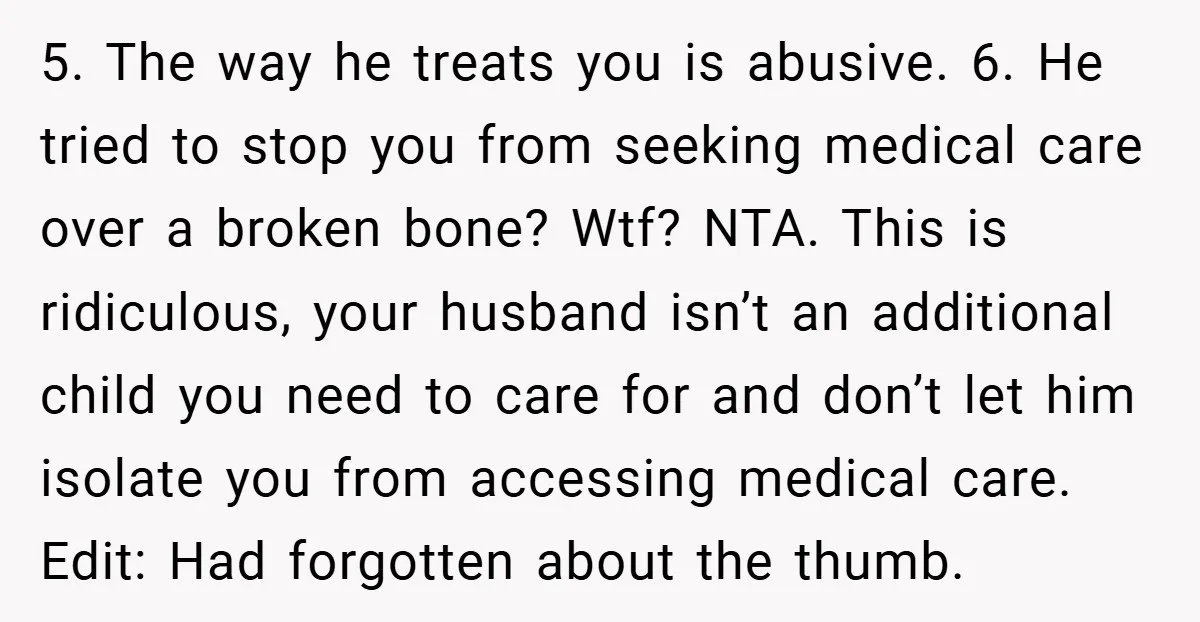 5. The way he treats you is abusive. 6. He tried to stop you from seeking medical care over a broken bone? Wtf? NTA. This is ridiculous, your husband isn’t...