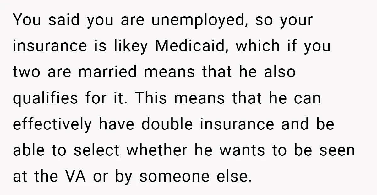 You said you are unemployed, so your insurance is likey Medicaid, which if you two are married means that he also qualifies for it. This means that he can effectively...