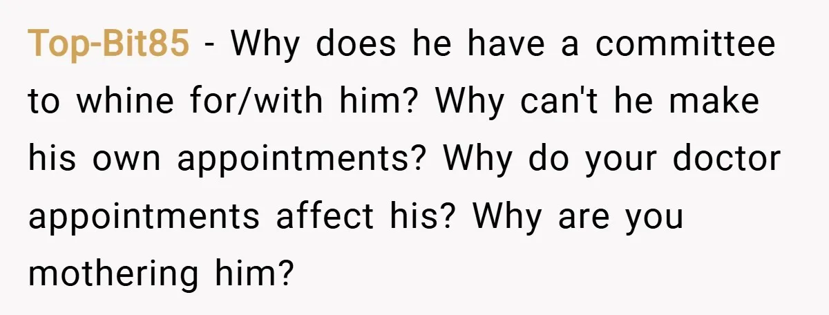 Top-Bit85 − Why does he have a committee to whine for/with him? Why can't he make his own appointments? Why do your doctor appointments affect his? Why are you mothering...