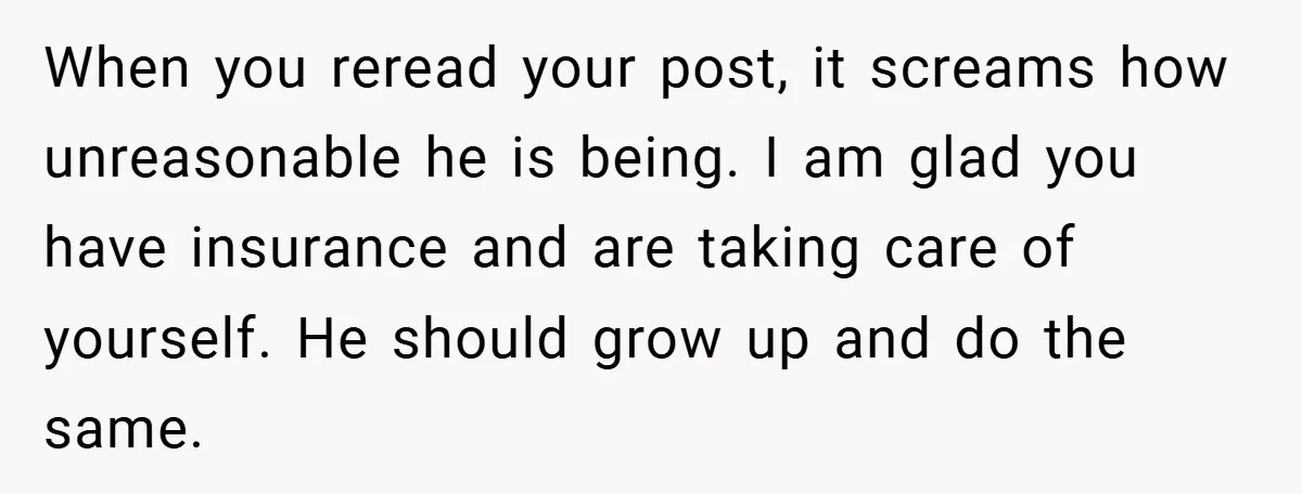 When you reread your post, it screams how unreasonable he is being. I am glad you have insurance and are taking care of yourself. He should grow up and do...