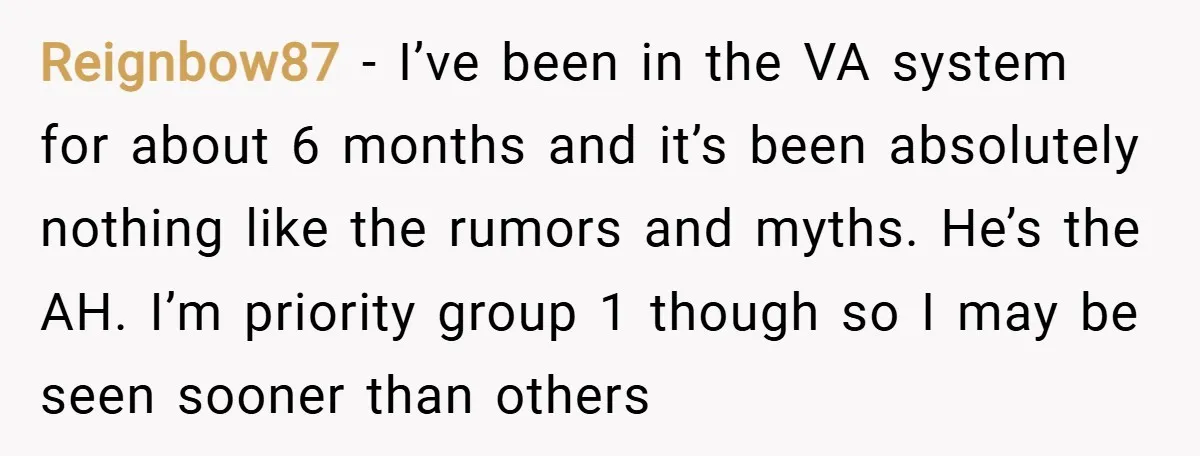 Reignbow87 − I’ve been in the VA system for about 6 months and it’s been absolutely nothing like the rumors and myths. He’s the AH. I’m priority group 1 though...