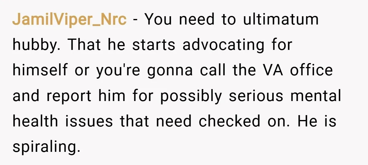 JamilViper_Nrc − You need to ultimatum hubby. That he starts advocating for himself or you're gonna call the VA office and report him for possibly serious mental health issues that...