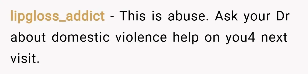 lipgloss_addict − This is abuse. Ask your Dr about domestic violence help on you4 next visit.