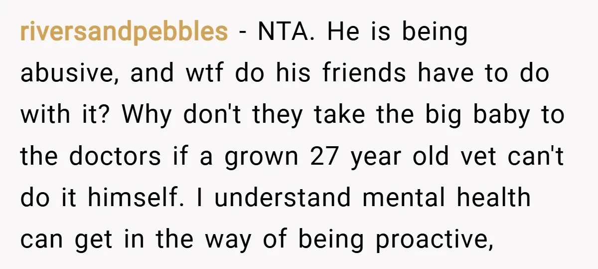 riversandpebbles − NTA. He is being abusive, and wtf do his friends have to do with it? Why don't they take the big baby to the doctors if a grown...