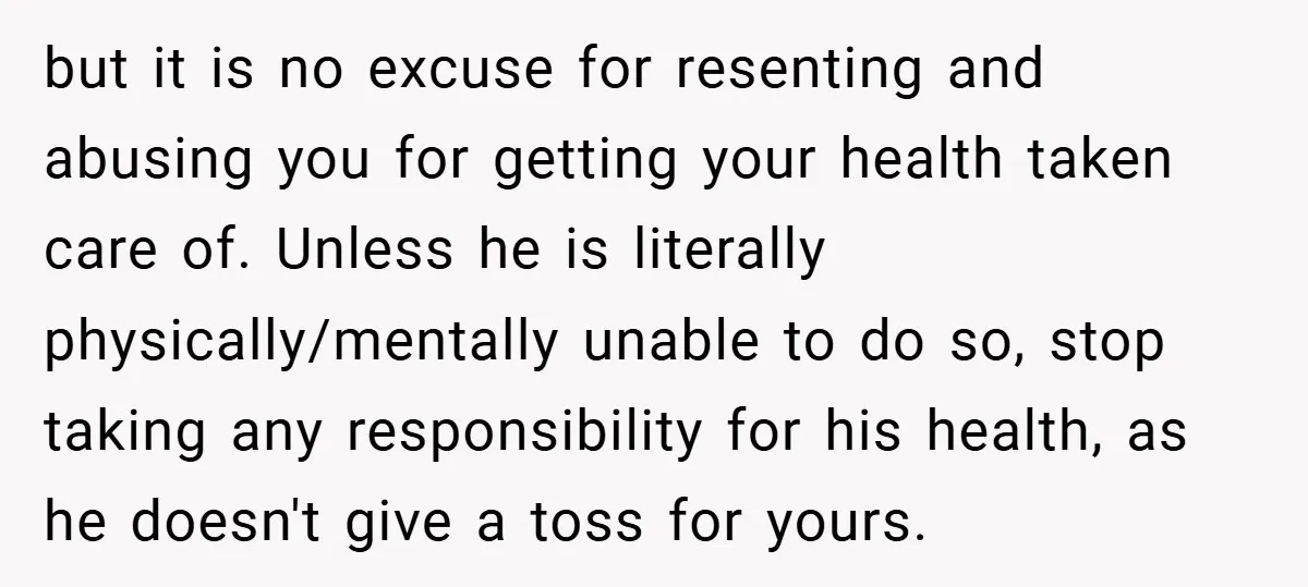 but it is no excuse for resenting and abusing you for getting your health taken care of. Unless he is literally physically/mentally unable to do so, stop taking any responsibility...