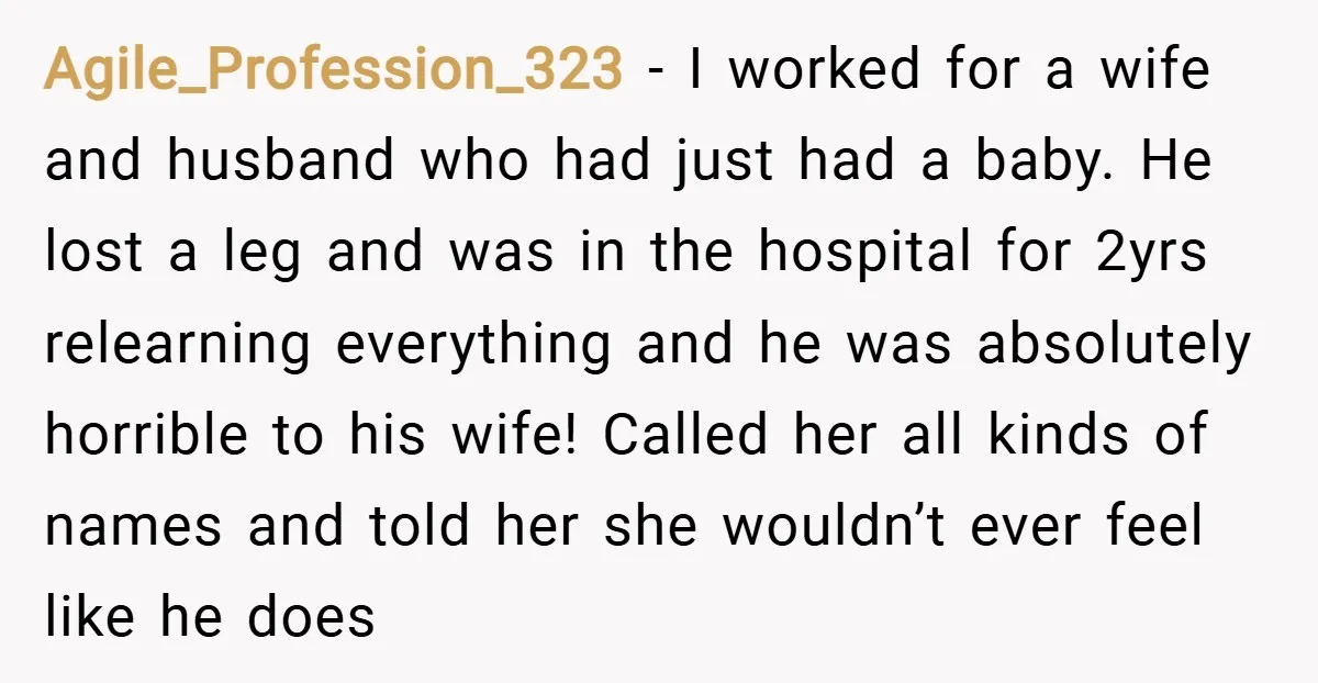 Agile_Profession_323 − I worked for a wife and husband who had just had a baby. He lost a leg and was in the hospital for 2yrs relearning everything and he...