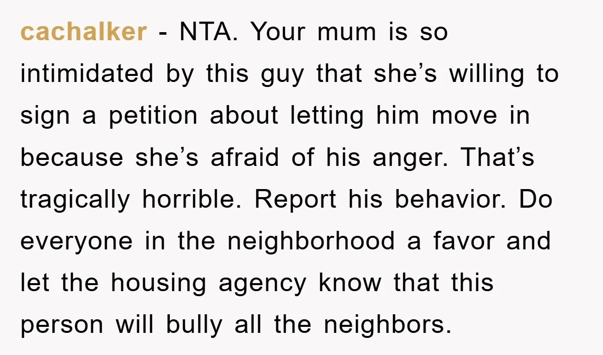 cachalker − NTA. Your mum is so intimidated by this guy that she’s willing to sign a petition about letting him move in because she’s afraid of his anger. That’s...