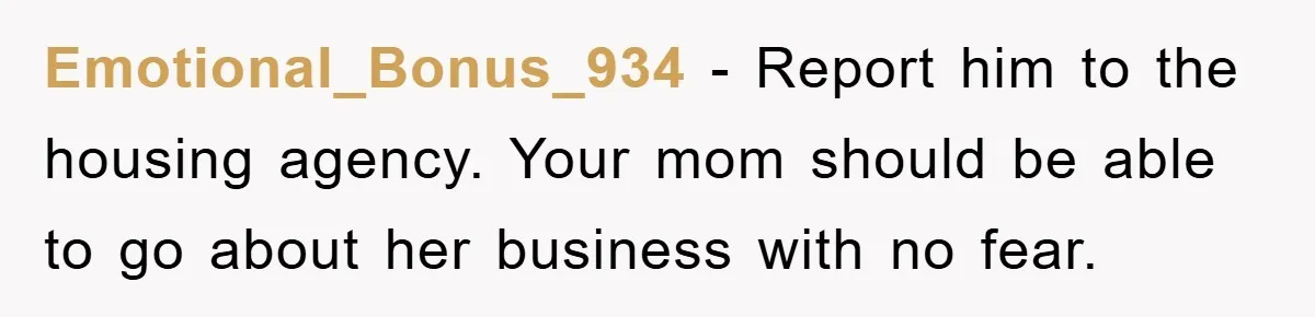 Emotional_Bonus_934 − Report him to the housing agency. Your mom should be able to go about her business with no fear.