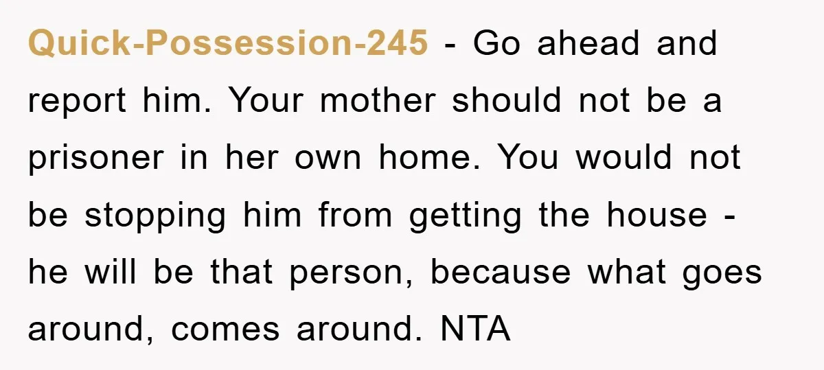 Quick-Possession-245 − Go ahead and report him. Your mother should not be a prisoner in her own home. You would not be stopping him from getting the house - he...