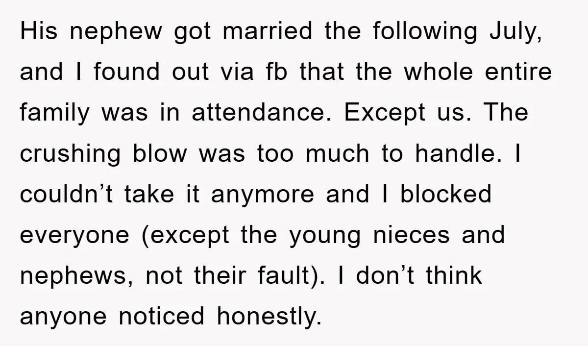 His nephew got married the following July, and I found out via fb that the whole entire family was in attendance. Except us. The crushing blow was too much to...