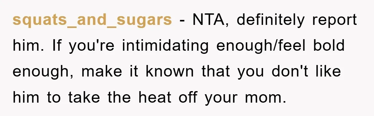 squats_and_sugars − NTA, definitely report him. If you're intimidating enough/feel bold enough, make it known that you don't like him to take the heat off your mom.