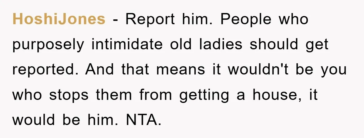 HoshiJones − Report him. People who purposely intimidate old ladies should get reported. And that means it wouldn't be you who stops them from getting a house, it would be...