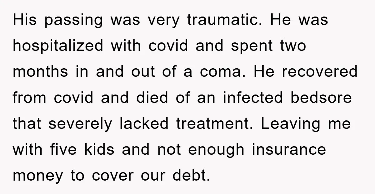 His passing was very traumatic. He was hospitalized with covid and spent two months in and out of a coma. He recovered from covid and died of an infected bedsore...