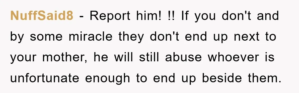 NuffSaid8 − Report him! !! If you don't and by some miracle they don't end up next to your mother, he will still abuse whoever is unfortunate enough to end...