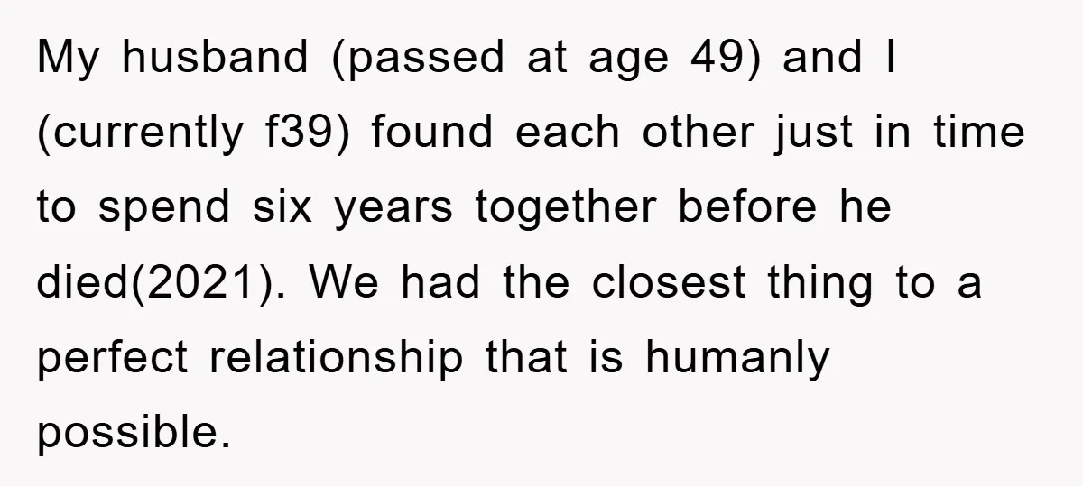 My husband (passed at age 49) and I (currently f39) found each other just in time to spend six years together before he died(2021). We had the closest thing to...
