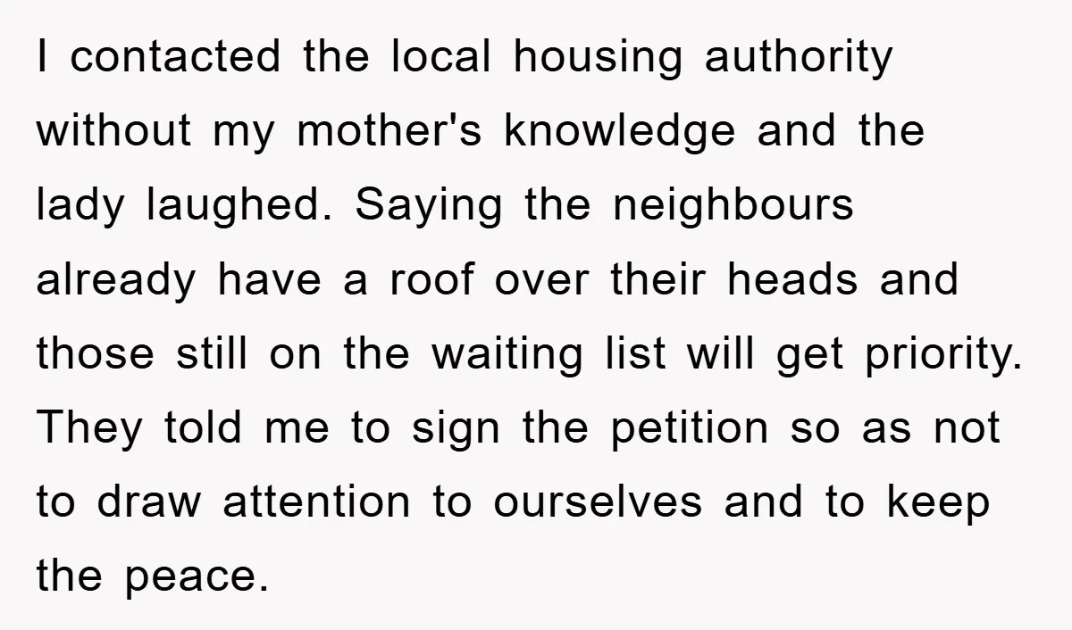 I contacted the local housing authority without my mother's knowledge and the lady laughed. Saying the neighbours already have a roof over their heads and those still on the waiting...