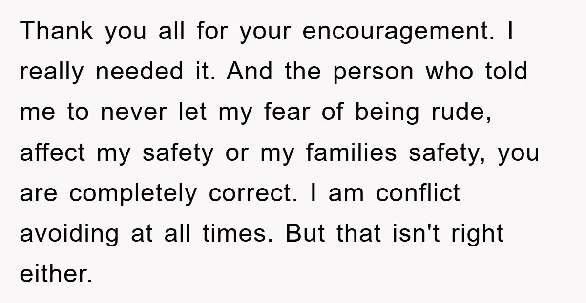 Thank you all for your encouragement. I really needed it. And the person who told me to never let my fear of being rude, affect my safety or my families...