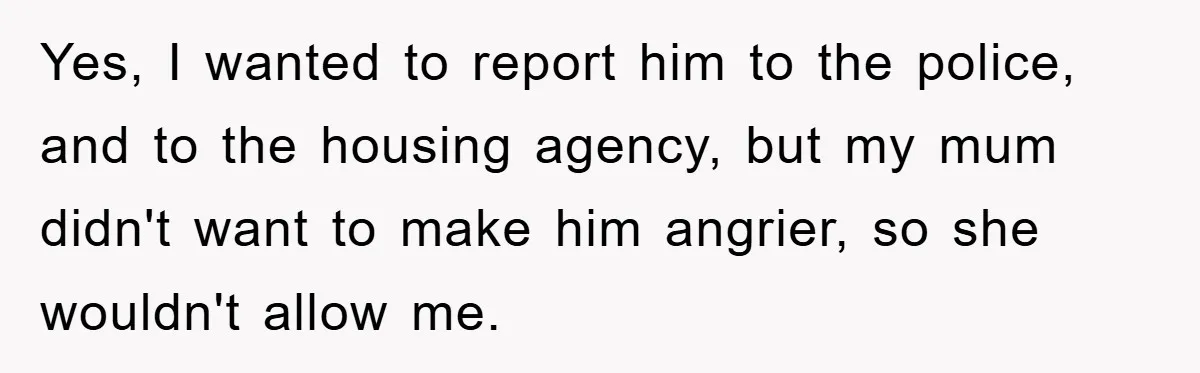 Yes, I wanted to report him to the police, and to the housing agency, but my mum didn't want to make him angrier, so she wouldn't allow me.
