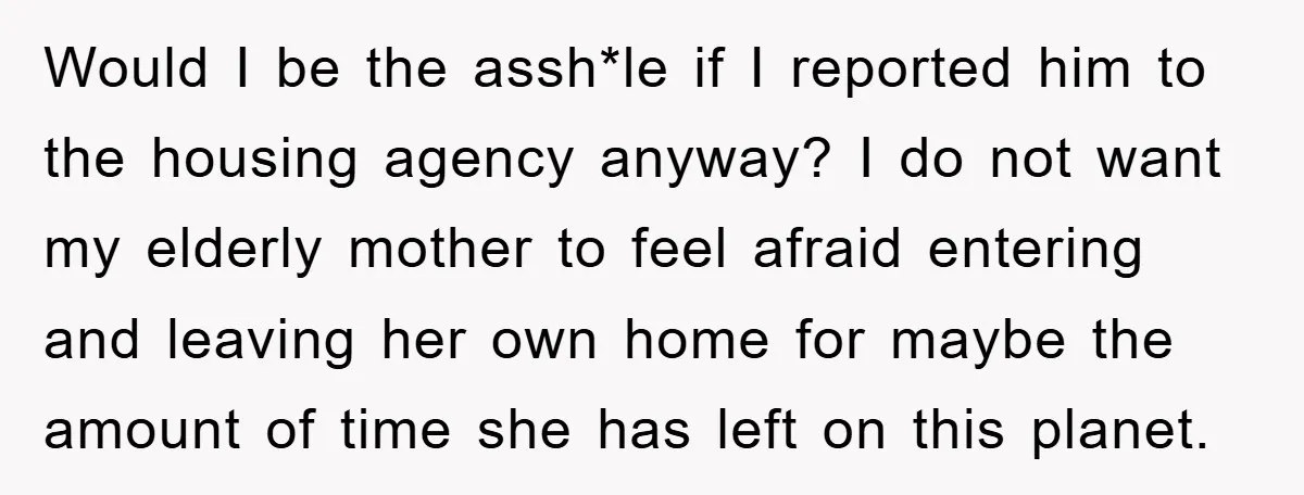 Would I be the assh*le if I reported him to the housing agency anyway? I do not want my elderly mother to feel afraid entering and leaving her own home...