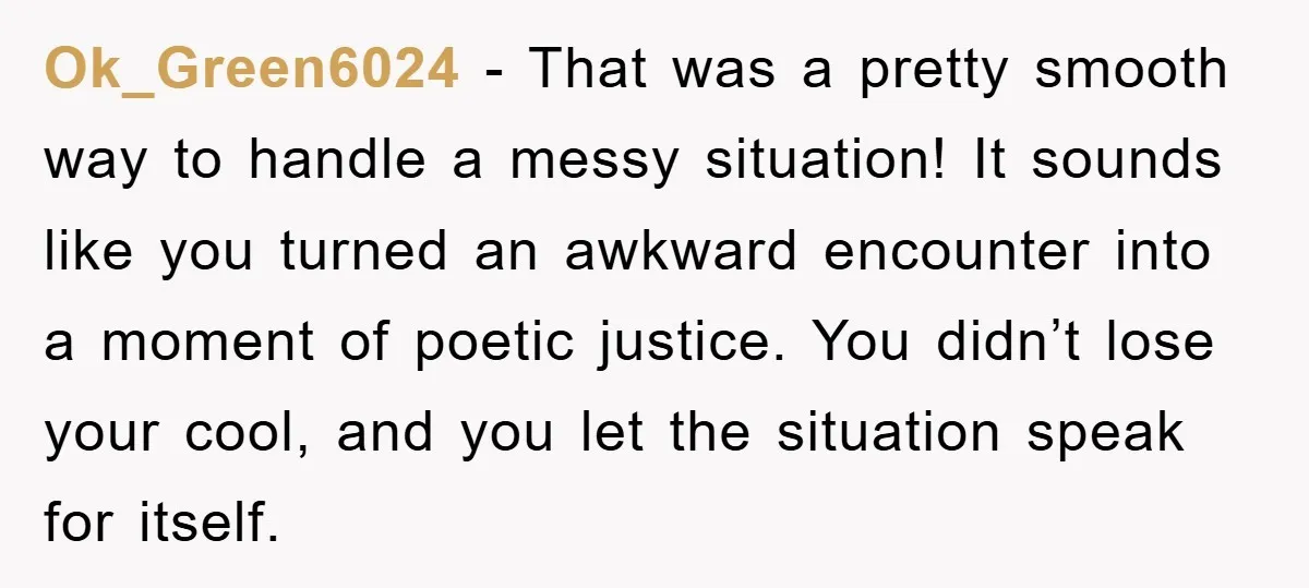 Ok_Green6024 − That was a pretty smooth way to handle a messy situation! It sounds like you turned an awkward encounter into a moment of poetic justice. You didn’t lose...