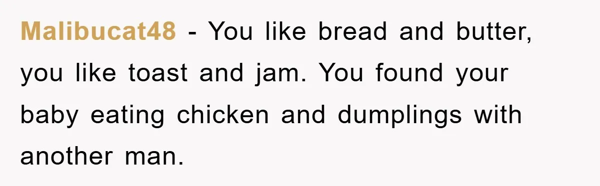 Malibucat48 − You like bread and butter, you like toast and jam. You found your baby eating chicken and dumplings with another man.