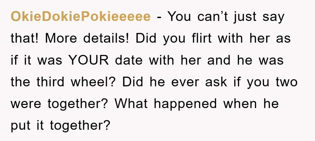 OkieDokiePokieeeee − You can’t just say that! More details! Did you flirt with her as if it was YOUR date with her and he was the third wheel? Did he...