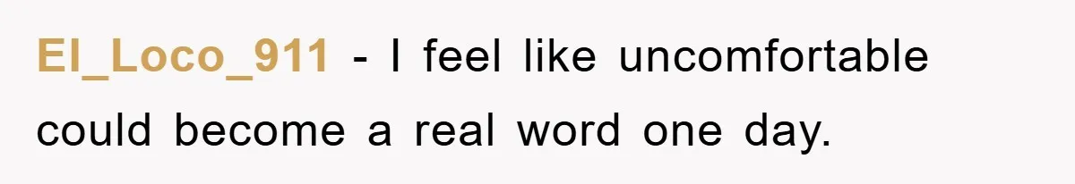El_Loco_911 − I feel like uncomfortable could become a real word one day.