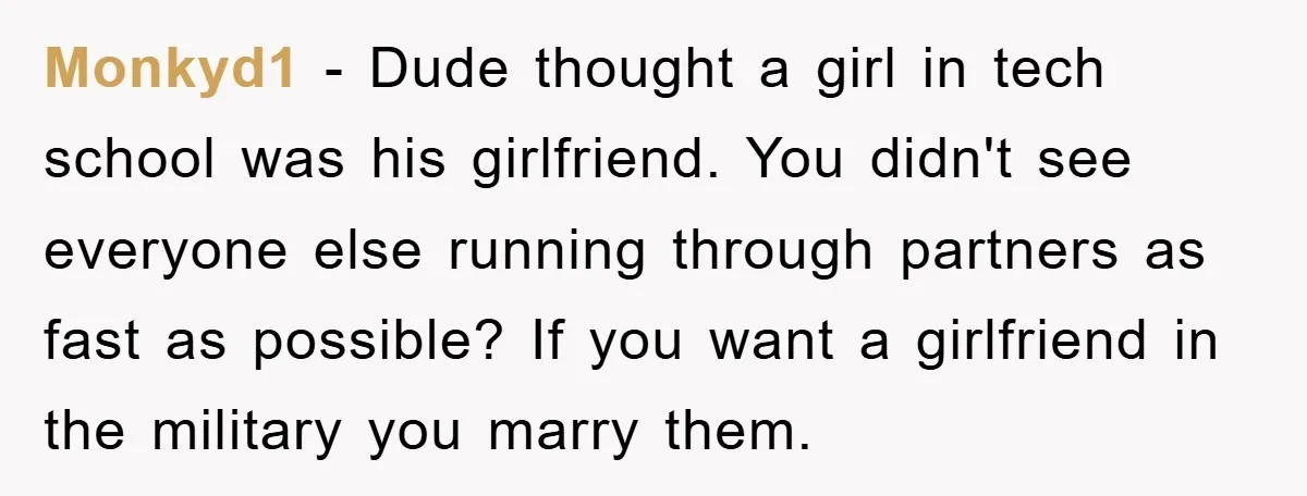 Monkyd1 − Dude thought a girl in tech school was his girlfriend. You didn't see everyone else running through partners as fast as possible? If you want a girlfriend in...