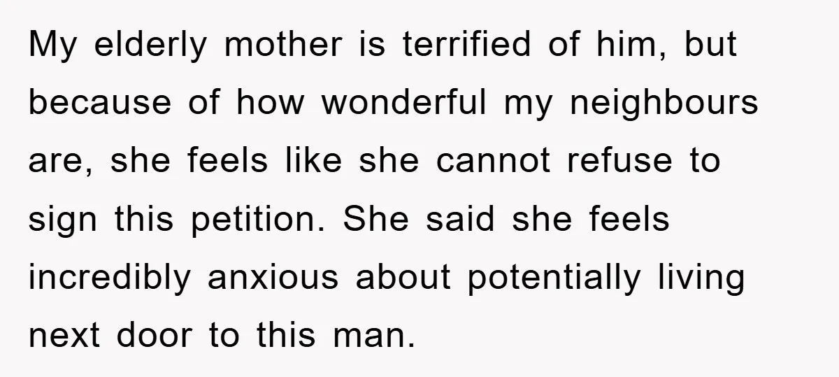 My elderly mother is terrified of him, but because of how wonderful my neighbours are, she feels like she cannot refuse to sign this petition. She said she feels incredibly...
