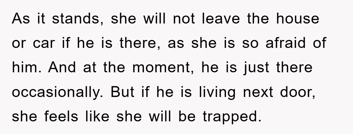 As it stands, she will not leave the house or car if he is there, as she is so afraid of him. And at the moment, he is just there...