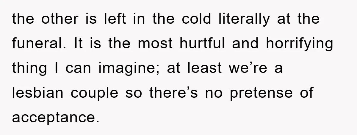 the other is left in the cold literally at the funeral. It is the most hurtful and horrifying thing I can imagine; at least we’re a lesbian couple so there’s...