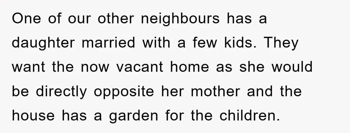 One of our other neighbours has a daughter married with a few kids. They want the now vacant home as she would be directly opposite her mother and the house...
