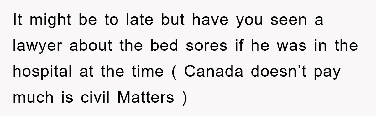 It might be to late but have you seen a lawyer about the bed sores if he was in the hospital at the time ( Canada doesn’t pay much is...