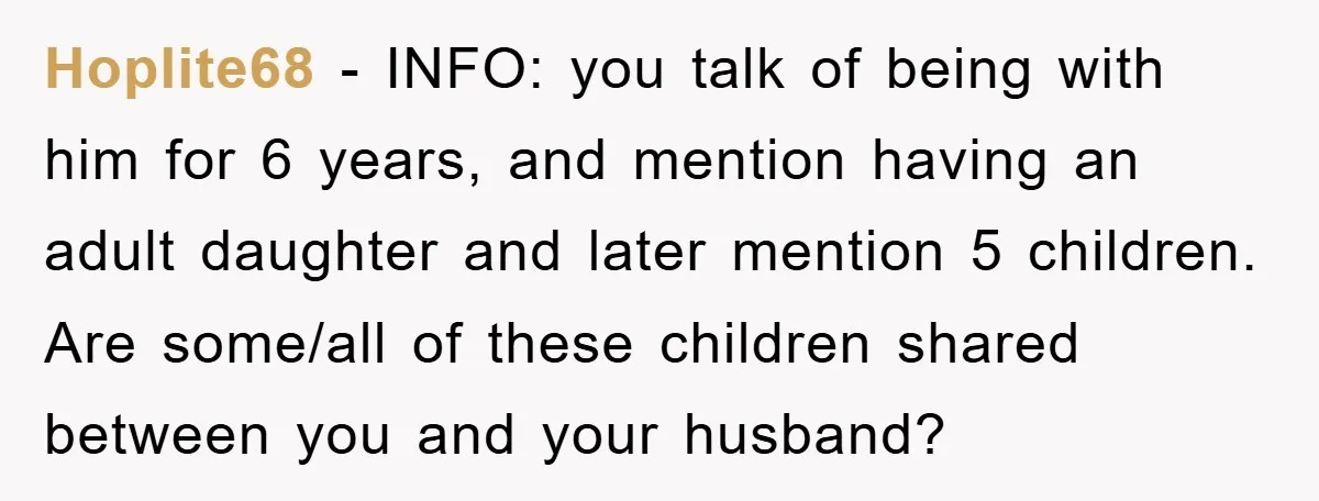 Hoplite68 − INFO: you talk of being with him for 6 years, and mention having an adult daughter and later mention 5 children. Are some/all of these children shared between...