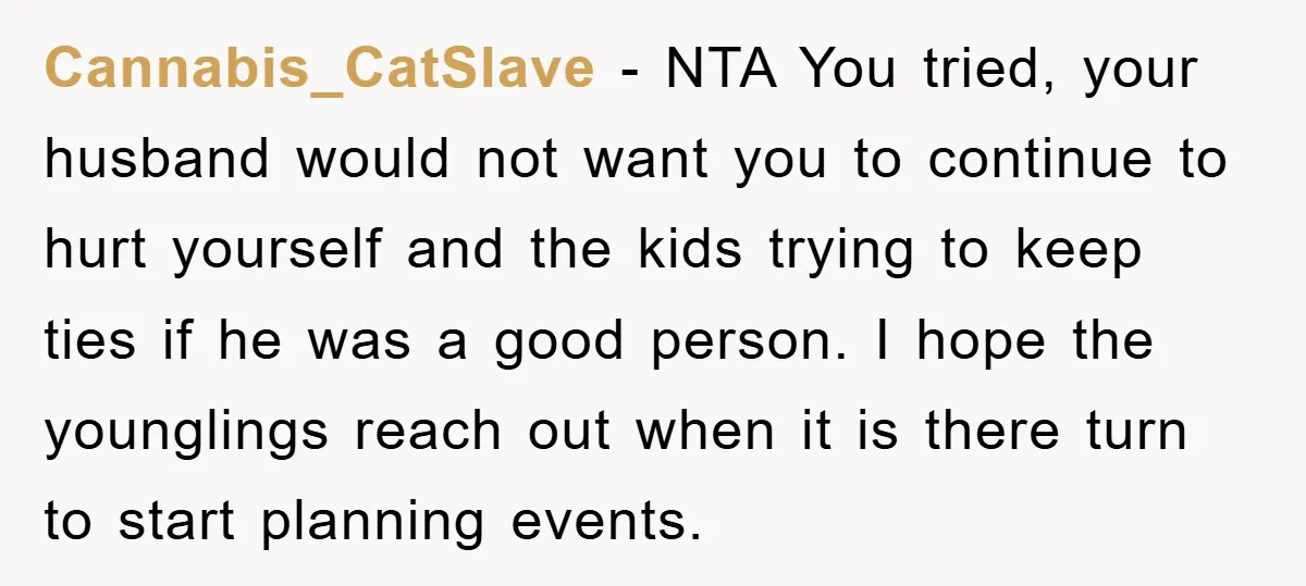 Cannabis_CatSlave − NTA You tried, your husband would not want you to continue to hurt yourself and the kids trying to keep ties if he was a good person. I...