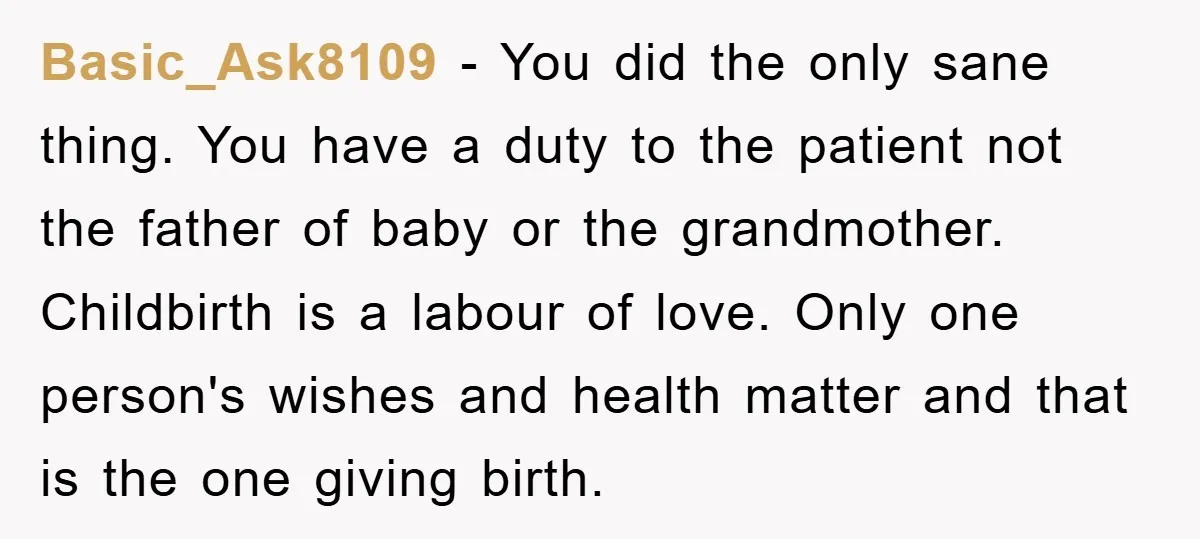 Basic_Ask8109 − You did the only sane thing. You have a duty to the patient not the father of baby or the grandmother. Childbirth is a labour of love. Only...