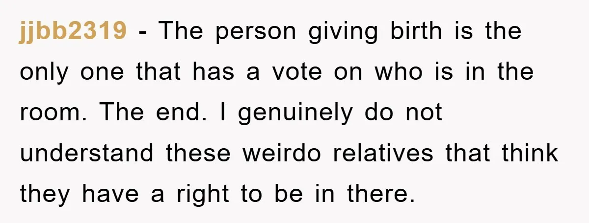 jjbb2319 − The person giving birth is the only one that has a vote on who is in the room. The end. I genuinely do not understand these weirdo relatives...