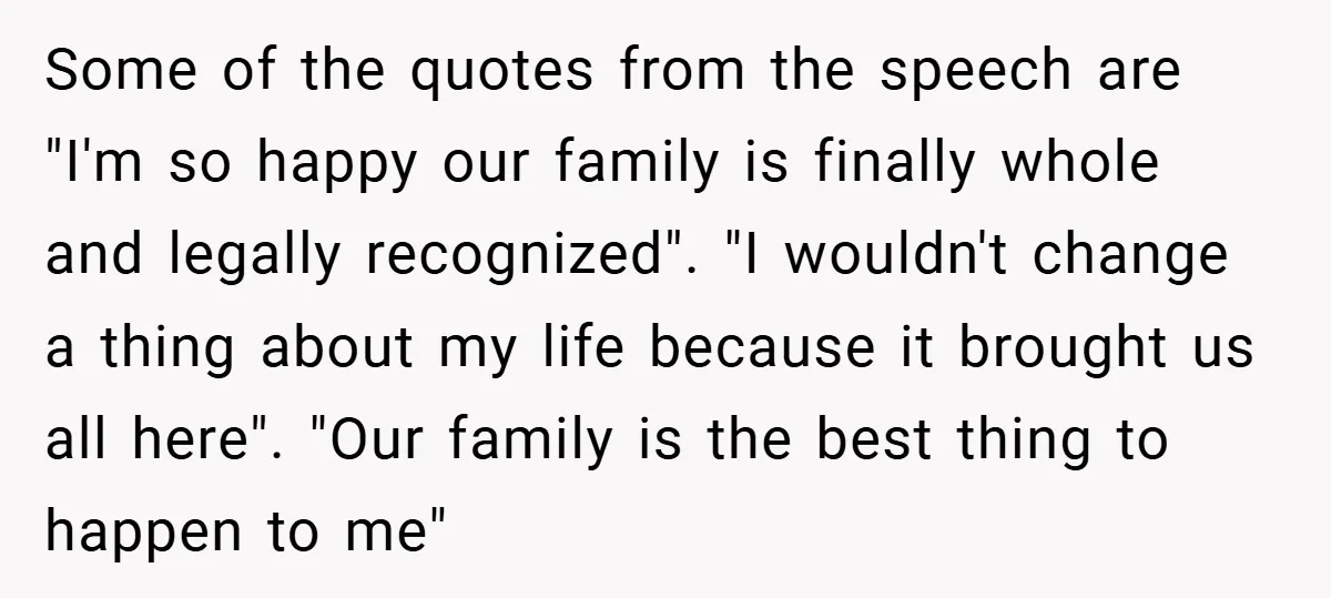 Some of the quotes from the speech are "I'm so happy our family is finally whole and legally recognized". "I wouldn't change a thing about my life because it brought...