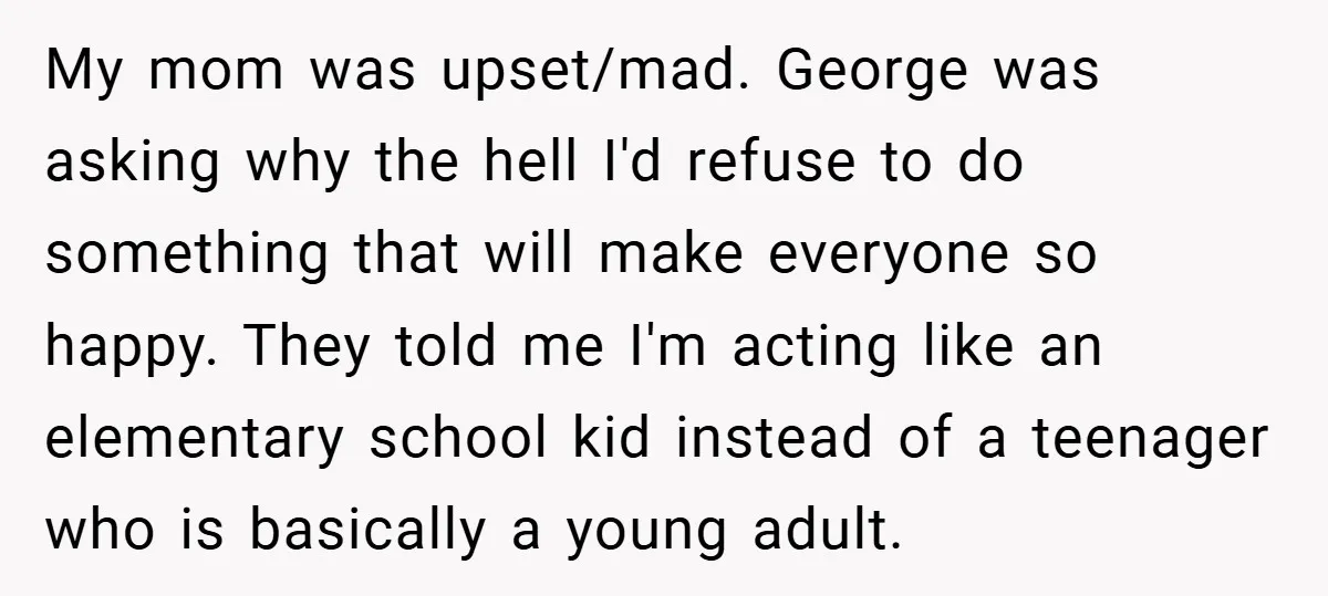 My mom was upset/mad. George was asking why the hell I'd refuse to do something that will make everyone so happy. They told me I'm acting like an elementary school...