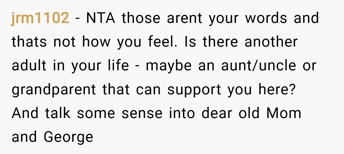 jrm1102 − NTA those arent your words and thats not how you feel. Is there another adult in your life - maybe an aunt/uncle or grandparent that can support you...