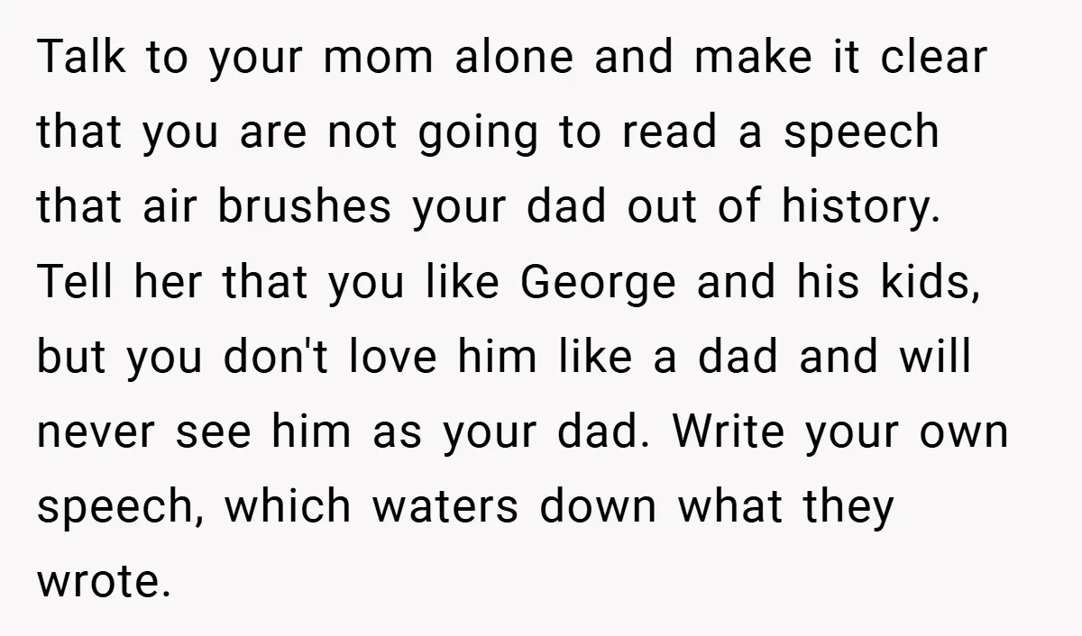 Talk to your mom alone and make it clear that you are not going to read a speech that air brushes your dad out of history. Tell her that you...