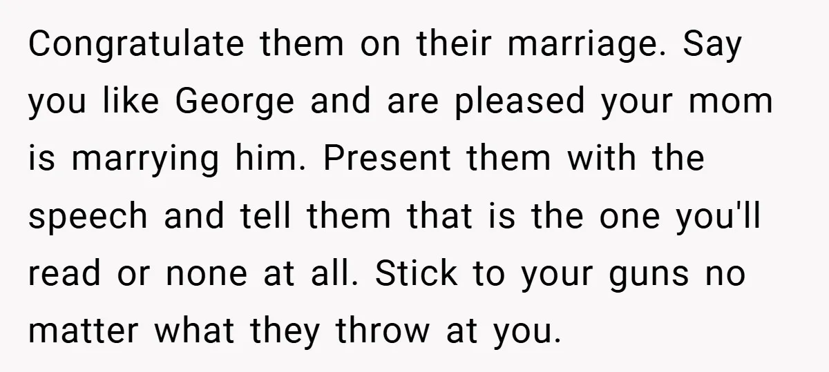 Congratulate them on their marriage. Say you like George and are pleased your mom is marrying him. Present them with the speech and tell them that is the one you'll...