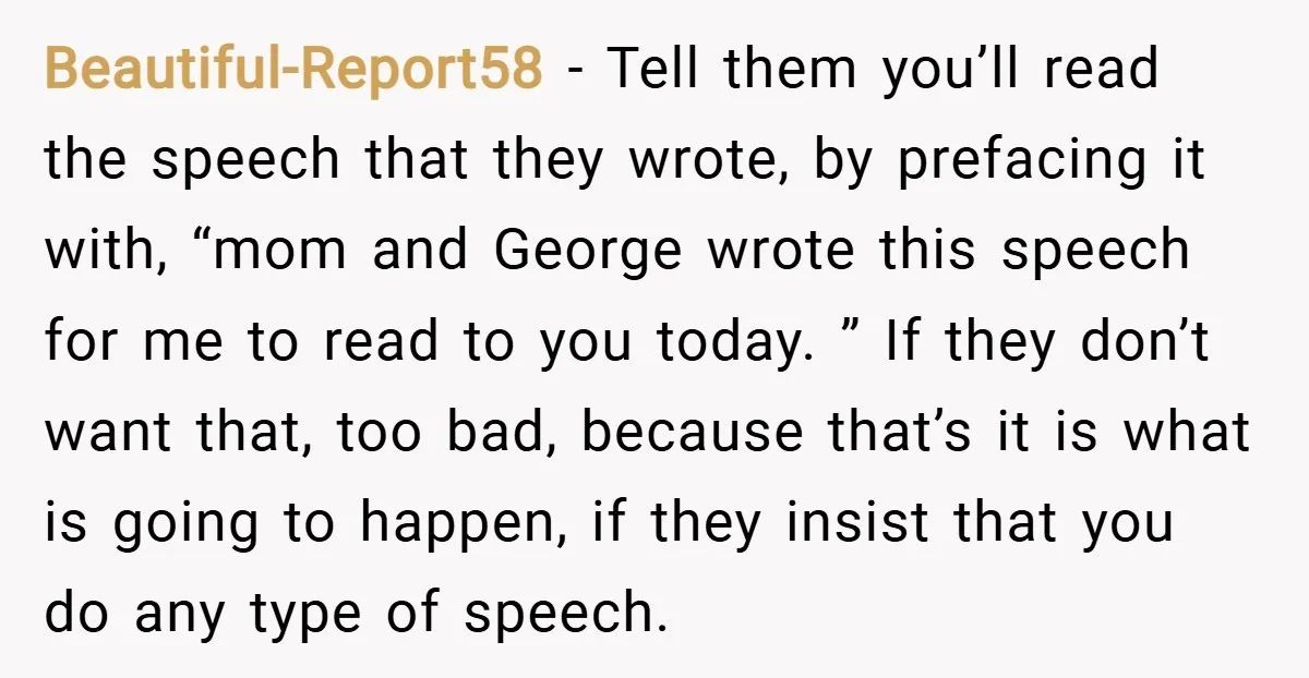 Beautiful-Report58 − Tell them you’ll read the speech that they wrote, by prefacing it with, “mom and George wrote this speech for me to read to you today. ” If...