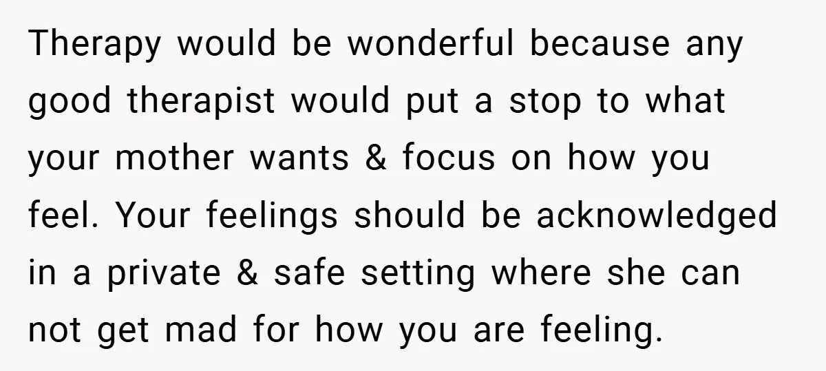 Therapy would be wonderful because any good therapist would put a stop to what your mother wants & focus on how you feel. Your feelings should be acknowledged in a...