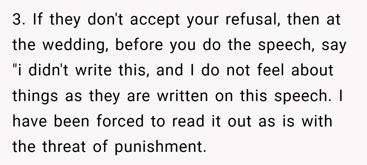 3. If they don't accept your refusal, then at the wedding, before you do the speech, say "i didn't write this, and I do not feel about things as they...