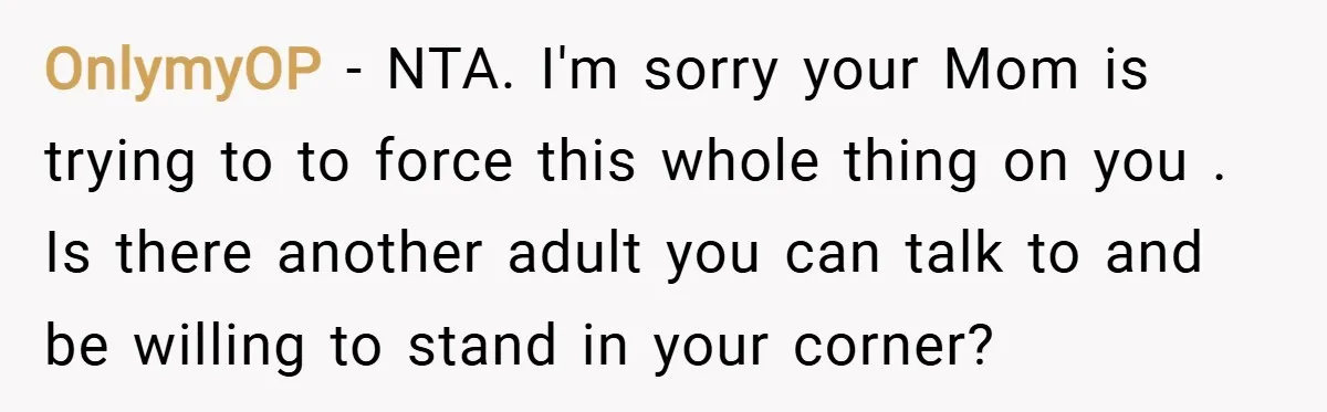 OnlymyOP − NTA. I'm sorry your Mom is trying to to force this whole thing on you . Is there another adult you can talk to and be willing to...
